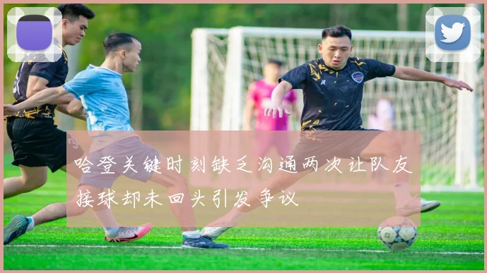 哈登关键时刻缺乏沟通两次让队友接球却未回头引发争议