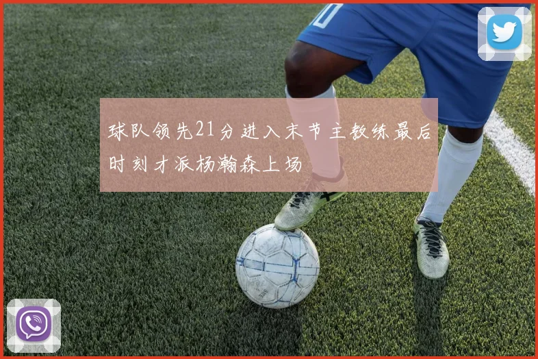 球队领先21分进入末节主教练最后时刻才派杨瀚森上场