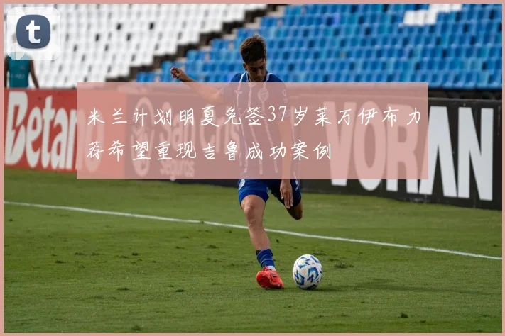 米兰计划明夏免签37岁莱万伊布力荐希望重现吉鲁成功案例