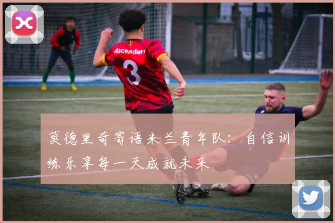 莫德里奇寄语米兰青年队：自信训练乐享每一天成就未来