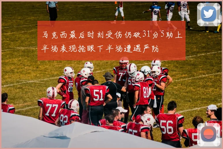 马克西最后时刻受伤仍砍31分5助上半场表现抢眼下半场遭遇严防