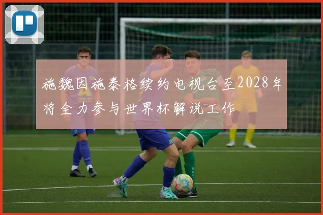 施魏因施泰格续约电视台至2028年将全力参与世界杯解说工作