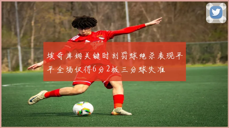 埃奇库姆关键时刻罚球绝杀表现平平全场仅得6分2板三分球失准