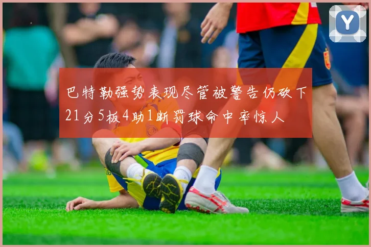 巴特勒强势表现尽管被警告仍砍下21分5板4助1断罚球命中率惊人