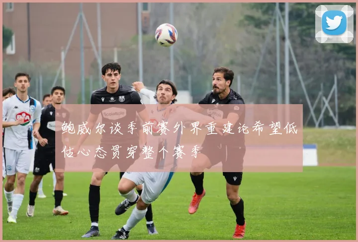 鲍威尔谈季前赛外界重建论希望低估心态贯穿整个赛季