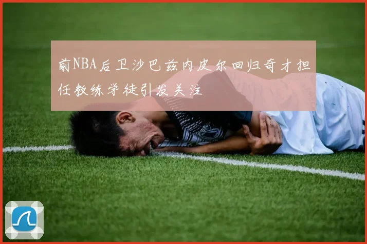 前NBA后卫沙巴兹内皮尔回归奇才担任教练学徒引发关注